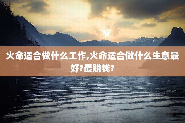 火命适合做什么工作,火命适合做什么生意最好?最赚钱?