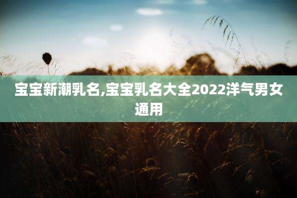宝宝新潮乳名,宝宝乳名大全2022洋气男女通用