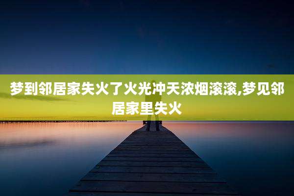 梦到邻居家失火了火光冲天浓烟滚滚,梦见邻居家里失火