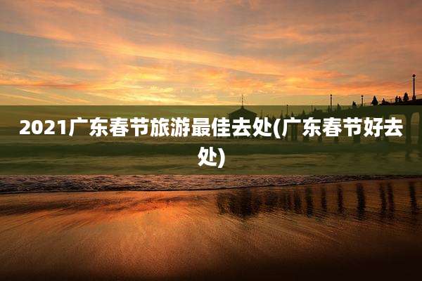 2021广东春节旅游最佳去处(广东春节好去处)