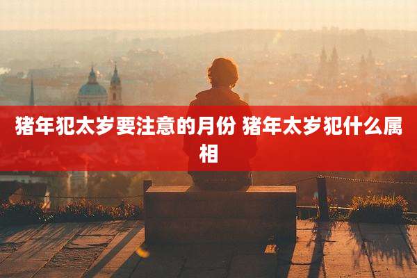 猪年犯太岁要注意的月份 猪年太岁犯什么属相