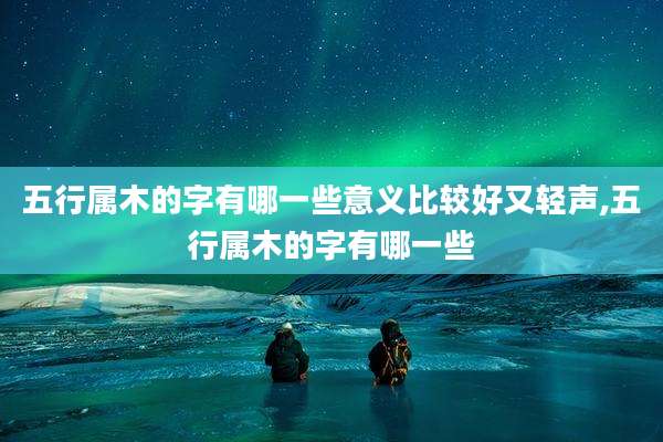 五行属木的字有哪一些意义比较好又轻声,五行属木的字有哪一些