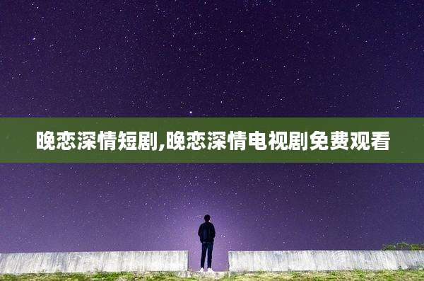 晚恋深情短剧,晚恋深情电视剧免费观看