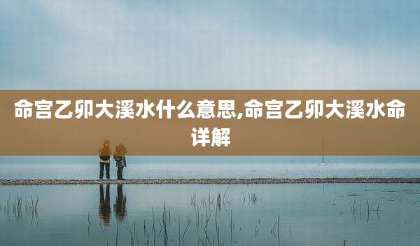 命宫乙卯大溪水什么意思,命宫乙卯大溪水命详解