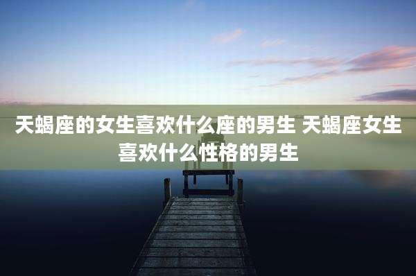 天蝎座的女生喜欢什么座的男生 天蝎座女生喜欢什么性格的男生