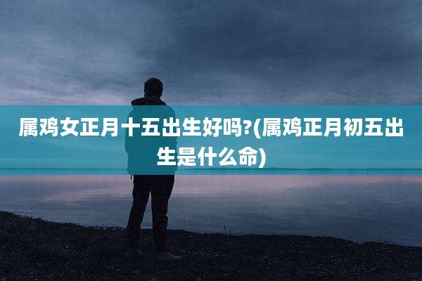 属鸡女正月十五出生好吗?(属鸡正月初五出生是什么命)
