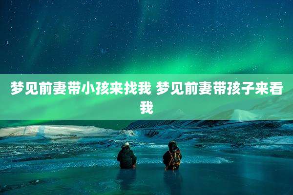 梦见前妻带小孩来找我 梦见前妻带孩子来看我
