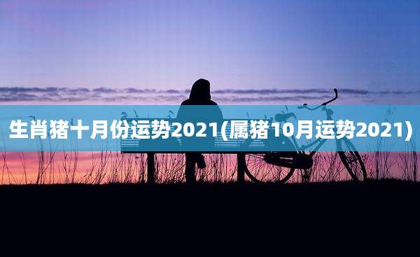 生肖猪十月份运势2021(属猪10月运势2021)