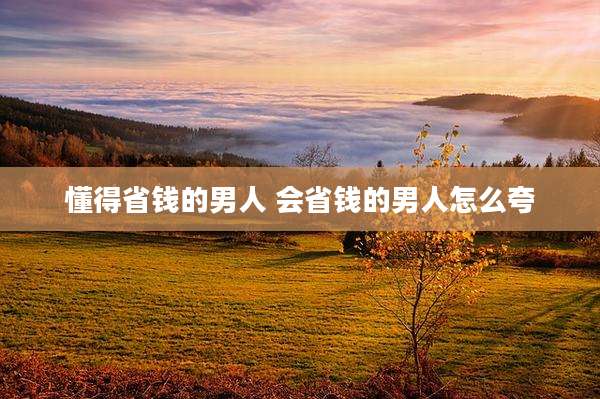 懂得省钱的男人 会省钱的男人怎么夸