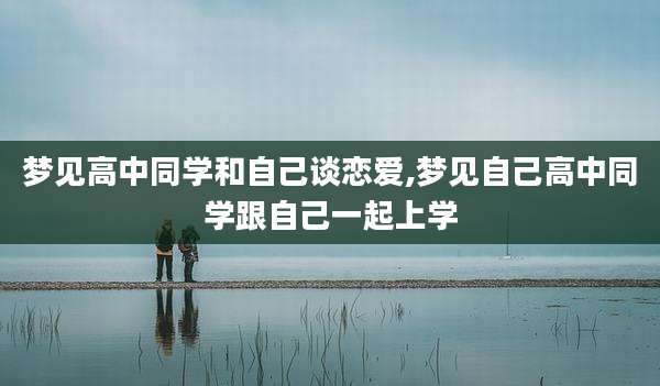 梦见高中同学和自己谈恋爱,梦见自己高中同学跟自己一起上学