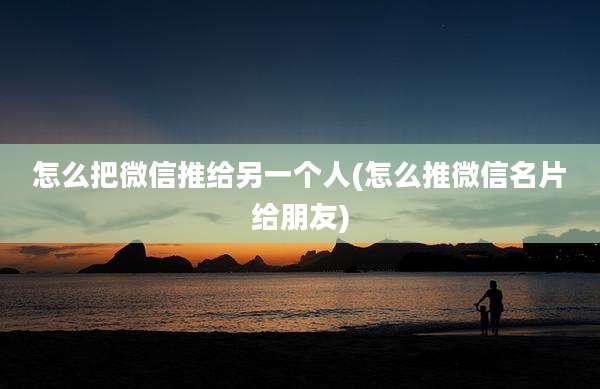 怎么把微信推给另一个人(怎么推微信名片给朋友)