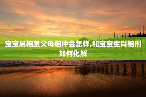 宝宝属相跟父母相冲会怎样,和宝宝生肖相刑如何化解