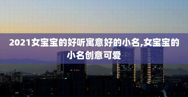2021女宝宝的好听寓意好的小名,女宝宝的小名创意可爱