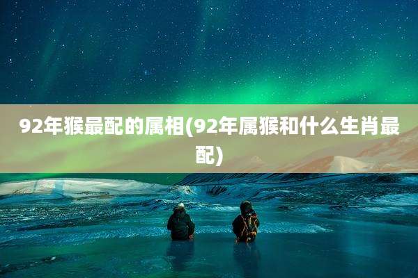 92年猴最配的属相(92年属猴和什么生肖最配)