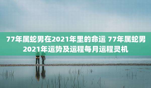 77年属蛇男在2021年里的命运 77年属蛇男2021年运势及运程每月运程灵机