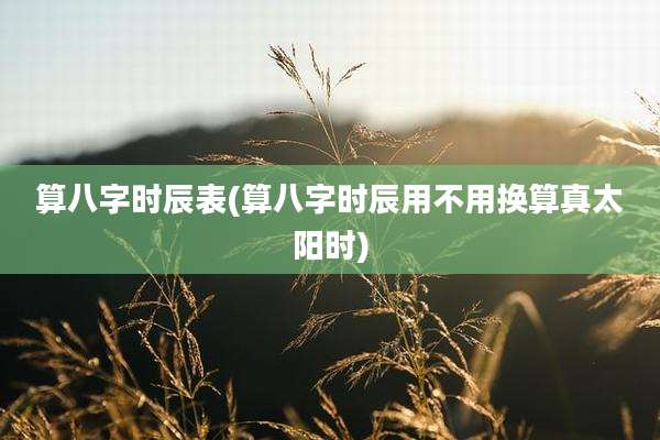 算八字时辰表(算八字时辰用不用换算真太阳时)
