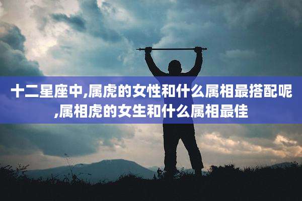 十二星座中,属虎的女性和什么属相最搭配呢,属相虎的女生和什么属相最佳