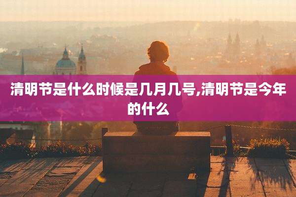 清明节是什么时候是几月几号,清明节是今年的什么