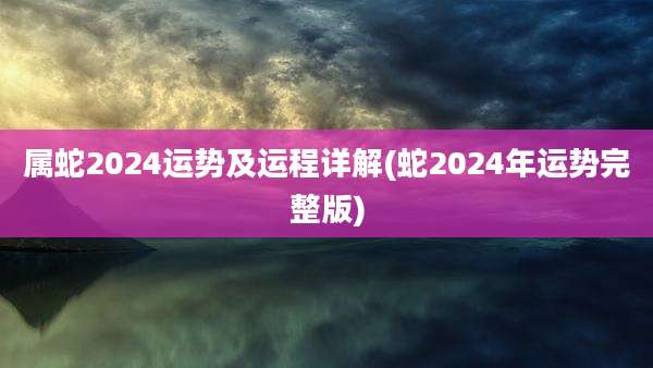 属蛇2024运势及运程详解(蛇2024年运势完整版)