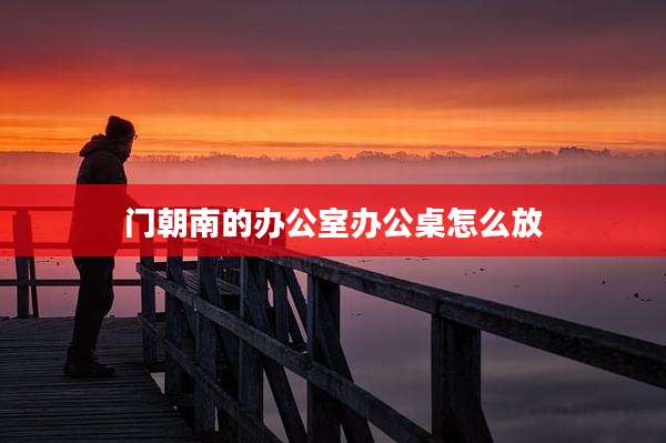 门朝南的办公室办公桌怎么放