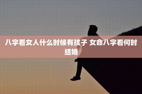 八字看女人什么时候有孩子 女命八字看何时结婚