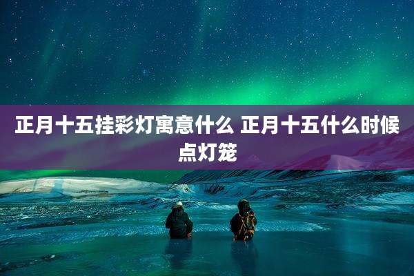 正月十五挂彩灯寓意什么 正月十五什么时候点灯笼