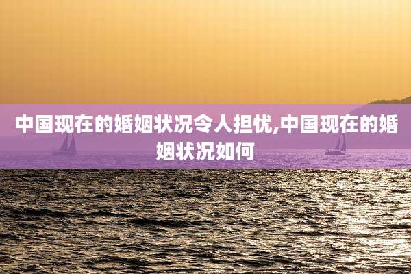 中国现在的婚姻状况令人担忧,中国现在的婚姻状况如何