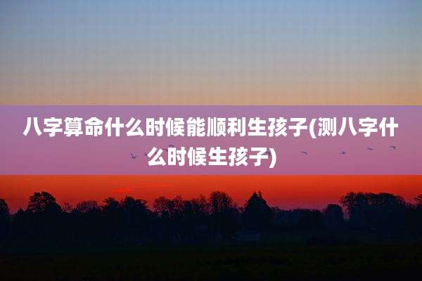 八字算命什么时候能顺利生孩子(测八字什么时候生孩子)