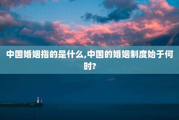 中国婚姻指的是什么,中国的婚姻制度始于何时?