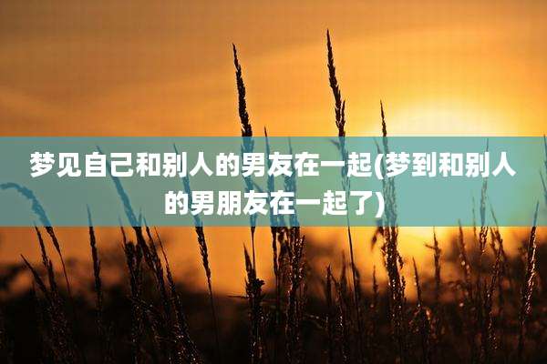 梦见自己和别人的男友在一起(梦到和别人的男朋友在一起了)
