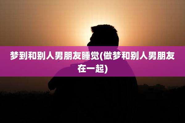 梦到和别人男朋友睡觉(做梦和别人男朋友在一起)