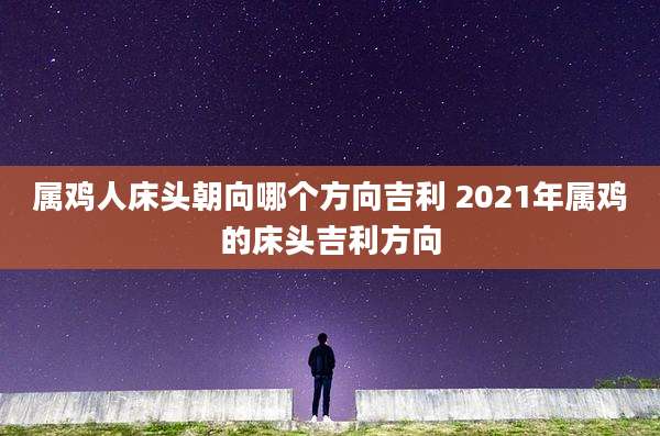属鸡人床头朝向哪个方向吉利 2021年属鸡的床头吉利方向