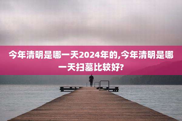 今年清明是哪一天2024年的,今年清明是哪一天扫墓比较好?