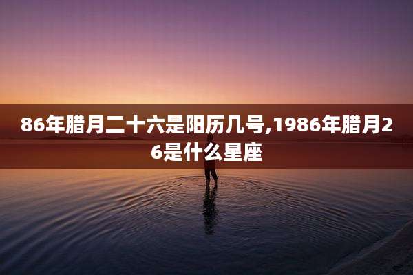 86年腊月二十六是阳历几号,1986年腊月26是什么星座