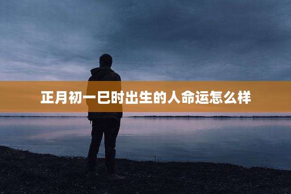 正月初一巳时出生的人命运怎么样
