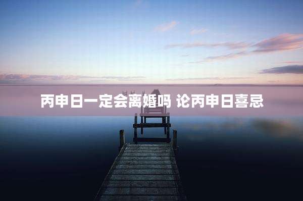 丙申日一定会离婚吗 论丙申日喜忌