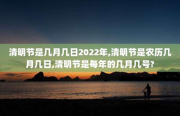 清明节是几月几日2022年,清明节是农历几月几日,清明节是每年的几月几号?
