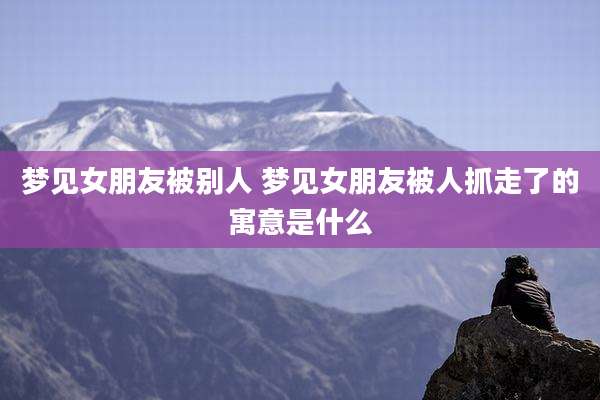 梦见女朋友被别人 梦见女朋友被人抓走了的寓意是什么