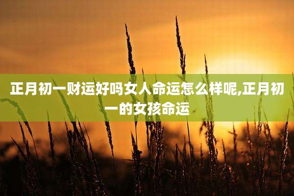 正月初一财运好吗女人命运怎么样呢,正月初一的女孩命运