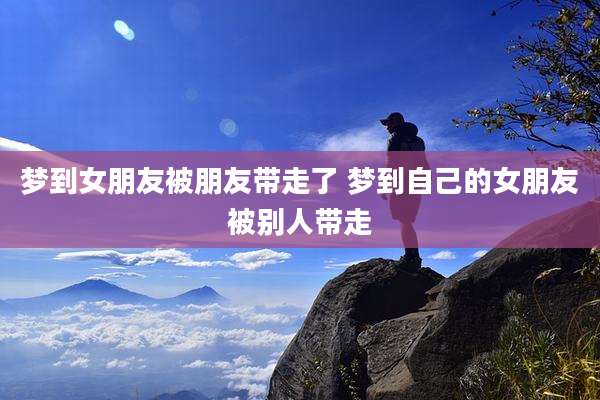 梦到女朋友被朋友带走了 梦到自己的女朋友被别人带走