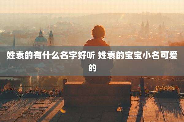 姓袁的有什么名字好听 姓袁的宝宝小名可爱的