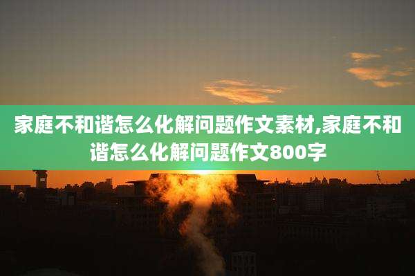 家庭不和谐怎么化解问题作文素材,家庭不和谐怎么化解问题作文800字