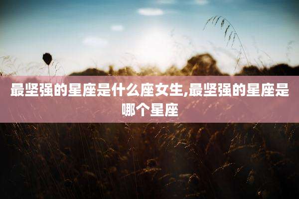 最坚强的星座是什么座女生,最坚强的星座是哪个星座