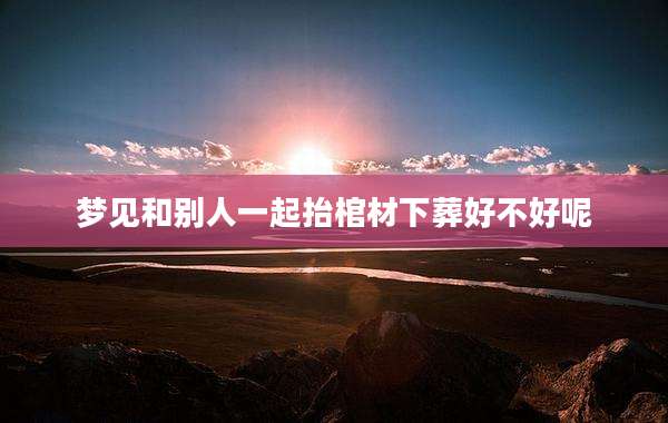 梦见和别人一起抬棺材下葬好不好呢