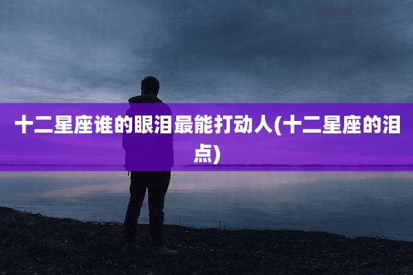 十二星座谁的眼泪最能打动人(十二星座的泪点)