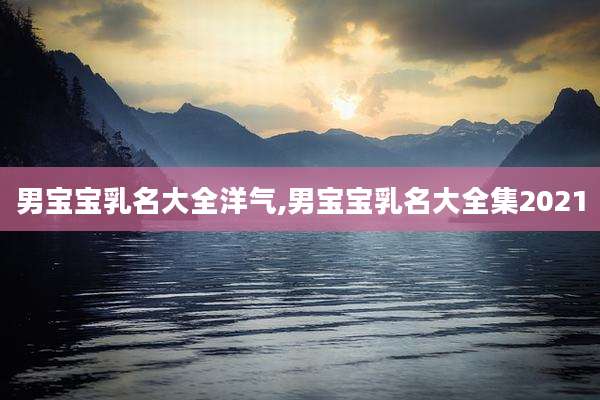 男宝宝乳名大全洋气,男宝宝乳名大全集2021