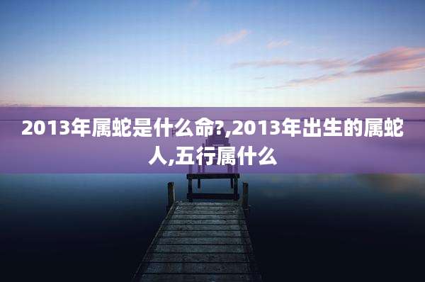 2013年属蛇是什么命?,2013年出生的属蛇人,五行属什么