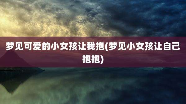 梦见可爱的小女孩让我抱(梦见小女孩让自己抱抱)