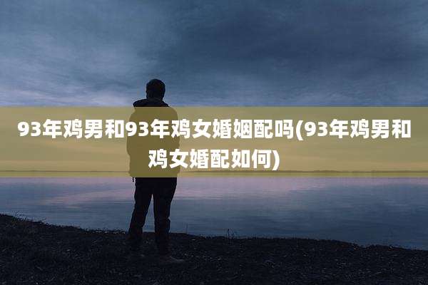 93年鸡男和93年鸡女婚姻配吗(93年鸡男和鸡女婚配如何)