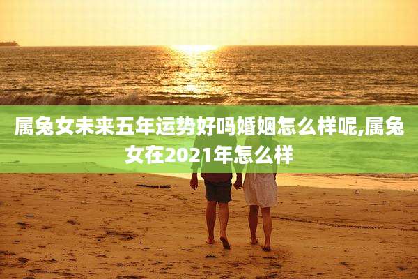 属兔女未来五年运势好吗婚姻怎么样呢,属兔女在2021年怎么样